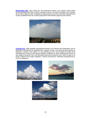 22
Nimbostratus (Ns): capa nubosa gris, frecuentemente sombría, cuyo aspecto resulta velado
por las precipitaciones más o menos continuas de lluvia o de nieve, las cuales, en la mayoría
de los casos, llegan al suelo. El espesor de estas capas es en toda su extensión suficiente para
ocultar completamente el sol. Produce precipitación intermitente y algunas veces intensa.
Cumulus (Cu): nubes aisladas, generalmente densas y de contornos bien delimitados, que se
desarrollan verticalmente en protuberancias, cúpulas o torres, cuya grumosa parte superior se
asemeja a menudo a una coliflor o a una palomita de maíz. Las porciones de estas nubes
iluminadas por el sol son casi siempre blancas y brillantes; su base, relativamente oscura, es
casi siempre horizontal. Son muy frecuentes sobre tierra durante el día y sobre el agua en la
noche. Pueden ser de origen orográfico o térmico (convectivas). Presentan precipitaciones en
forma de aguaceros.
 