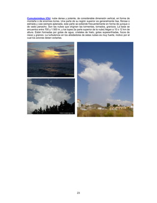 23
Cumulonimbus (Cb): nube densa y potente, de considerable dimensión vertical, en forma de
montaña o de enormes torres. Una parte de su región superior es generalmente lisa, fibrosa o
estriada y casi siempre aplanada, esta parte se extiende frecuentemente en forma de yunque o
de vasto penacho. Son las nubes que originan las tormentas, tornados, granizos. La base se
encuentra entre 700 y 1.500 m, y los topes (la parte superior de la nube) llegan a 10 o 12 km de
altura. Están formadas por gotas de agua, cristales de hielo, gotas superenfriadas, focos de
nieve y granizo. La turbulencia en los alrededores de estas nubes es muy fuerte, motivo por el
cual los aviones deben evitarlas.
 