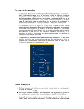 3
Estructura de la Atmósfera.
 La troposfera: abarca hasta un límite superior llamado tropopausa que se encuentra a
los 9 Km en los polos y los 18 km en el ecuador. En ella se producen importantes
movimientos verticales y horizontales de las masas de aire (vientos) y hay relativa
abundancia de agua, por su cercanía a la hidrosfera. Por todo esto es la zona de las
nubes y los fenómenos climáticos: lluvias, vientos, cambios de temperatura, etc. Es la
capa de más interés para la meteorología. En la troposfera la temperatura va
disminuyendo conforme se va subiendo, hasta llegar a -70ºC en su límite superior.
 La estratosfera: sigue a la tropopausa y llega hasta un límite superior llamado
estratopausa que se sitúa a los 50 kilómetros de altitud. En esta capa la temperatura va
aumentando hasta llegar a ser de alrededor de 0ºC en la estratopausa. Casi no hay
movimiento en dirección vertical del aire, pero los vientos horizontales llegan a alcanzar
frecuentemente los 200 km/h. En esta parte de la atmósfera, entre los 30 y los 50
kilómetros, se encuentra el ozono que tan importante papel cumple en la absorción de
las dañinas radiaciones de onda corta.
 La mesosfera y la termosfera se encuentran a partir de la estratopausa. En ellas el aire
está tan enrarecido que la densidad es muy baja. Son los lugares en donde se
producen las auroras boreales y en donde se reflejan las ondas de radio, pero su
funcionamiento afecta muy poco a los seres vivos.
Presión Atmosférica.
► En física la presión está definida como al cociente entre la acción de una fuerza sobre
la unidad de superficie.
P = F/S
► Por lo tanto, la presión atmosférica es numéricamente igual al peso de una columna de
aire que tiene como base la unidad de superficie y como altura la de la atmósfera.
► La presión disminuye rápidamente con la altura pero además hay diferencias de
presión entre unas zonas de la troposfera. Son las denominadas zonas de altas
 