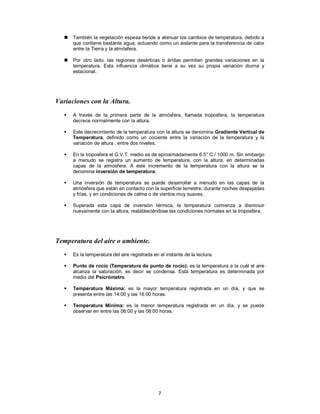 7
 También la vegetación espesa tiende a atenuar los cambios de temperatura, debido a
que contiene bastante agua, actuando como un aislante para la transferencia de calor
entre la Tierra y la atmósfera.
 Por otro lado, las regiones desérticas o áridas permiten grandes variaciones en la
temperatura. Esta influencia climática tiene a su vez su propia variación diurna y
estacional.
Variaciones con la Altura.
 A través de la primera parte de la atmósfera, llamada troposfera, la temperatura
decrece normalmente con la altura.
 Este decrecimiento de la temperatura con la altura se denomina Gradiente Vertical de
Temperatura, definido como un cociente entre la variación de la temperatura y la
variación de altura , entre dos niveles.
 En la troposfera el G.V.T. medio es de aproximadamente 6.5° C / 1000 m. Sin embargo
a menudo se registra un aumento de temperatura, con la altura, en determinadas
capas de la atmósfera. A este incremento de la temperatura con la altura se la
denomina inversión de temperatura.
 Una inversión de temperatura se puede desarrollar a menudo en las capas de la
atmósfera que están en contacto con la superficie terrestre, durante noches despejadas
y frías, y en condiciones de calma o de vientos muy suaves.
 Superada esta capa de inversión térmica, la temperatura comienza a disminuir
nuevamente con la altura, restableciéndose las condiciones normales en la troposfera.
Temperatura del aire o ambiente.
 Es la temperatura del aire registrada en el instante de la lectura.
 Punto de rocío (Temperatura de punto de rocío): es la temperatura a la cuál el aire
alcanza la saturación, es decir se condensa. Esta temperatura es determinada por
medio del Psicrómetro.
 Temperatura Máxima: es la mayor temperatura registrada en un día, y que se
presenta entre las 14:00 y las 16:00 horas.
 Temperatura Mínima: es la menor temperatura registrada en un día, y se puede
observar en entre las 06:00 y las 08:00 horas.
 