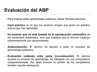 Evaluación del ABP
Para evaluar estos aprendizajes podemos utilizar diversas técnicas:
Caso práctico en el que los alumnos tengan que poner en práctica
todo lo que han aprendido.
Un examen que no esté basado en la reproducción automática de
los contenidos estudiados, sino que implique que el alumno organice
coherentemente sus conocimientos.
Autoevaluación: El alumno ha llevado a cabo un proceso de
aprendizaje autónomo.
Evaluación realizada entre pares (co-evaluación). El alumno
durante su proceso de aprendizaje, ha trabajado con sus compañeros
cooperativamente. Por tanto conocer la opinión de los compañeros
también resulta interesante.
 