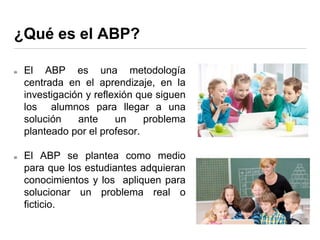¿Qué es el ABP?
El ABP es una metodología
centrada en el aprendizaje, en la
investigación y reflexión que siguen
los alumnos para llegar a una
solución ante un problema
planteado por el profesor.
El ABP se plantea como medio
para que los estudiantes adquieran
conocimientos y los apliquen para
solucionar un problema real o
ficticio.
 