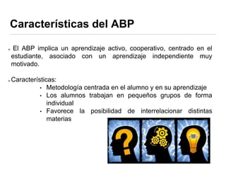Características del ABP
El ABP implica un aprendizaje activo, cooperativo, centrado en el
estudiante, asociado con un aprendizaje independiente muy
motivado.
Características:
• Metodología centrada en el alumno y en su aprendizaje
• Los alumnos trabajan en pequeños grupos de forma
individual
• Favorece la posibilidad de interrelacionar distintas
materias
 