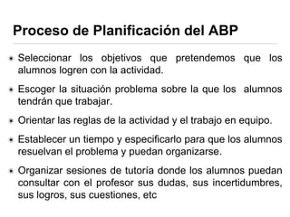 Proceso de Planificación del ABP
✴ Seleccionar los objetivos que pretendemos que los
alumnos logren con la actividad.
✴ Escoger la situación problema sobre la que los alumnos
tendrán que trabajar.
✴ Orientar las reglas de la actividad y el trabajo en equipo.
✴ Establecer un tiempo y especificarlo para que los alumnos
resuelvan el problema y puedan organizarse.
✴ Organizar sesiones de tutoría donde los alumnos puedan
consultar con el profesor sus dudas, sus incertidumbres,
sus logros, sus cuestiones, etc
 