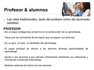 Profesor & alumnos
Los roles tradicionales, tanto del profesor como del alumnado,
cambian:
PROFESOR
• Da un papel protagonista al alumno en la construcción de su aprendizaje.
• Tiene que ser consciente de los logros que consiguen sus alumnos.
• Es un guía, un tutor, un facilitador del aprendizaje
• El papel principal es ofrecer a los alumnos diversas oportunidades de
aprendizaje.
• Ayuda a sus alumnos a que piensen críticamente orientando sus reflexiones y
formulando cuestiones importantes.
• Realizar sesiones de tutoría con los alumnos.
 