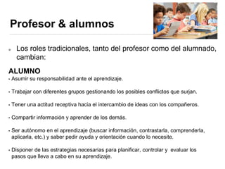 Profesor & alumnos
Los roles tradicionales, tanto del profesor como del alumnado,
cambian:
ALUMNO
• Asumir su responsabilidad ante el aprendizaje.
• Trabajar con diferentes grupos gestionando los posibles conflictos que surjan.
• Tener una actitud receptiva hacia el intercambio de ideas con los compañeros.
• Compartir información y aprender de los demás.
• Ser autónomo en el aprendizaje (buscar información, contrastarla, comprenderla,
aplicarla, etc.) y saber pedir ayuda y orientación cuando lo necesite.
• Disponer de las estrategias necesarias para planificar, controlar y evaluar los
pasos que lleva a cabo en su aprendizaje.
 
