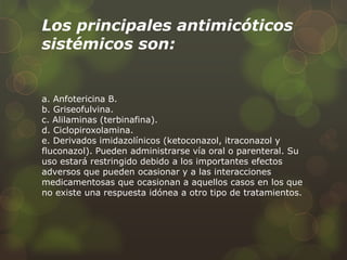 Los principales antimicóticos
sistémicos son:


a. Anfotericina B.
b. Griseofulvina.
c. Alilaminas (terbinafina).
d. Ciclopiroxolamina.
e. Derivados imidazolínicos (ketoconazol, itraconazol y
fluconazol). Pueden administrarse vía oral o parenteral. Su
uso estará restringido debido a los importantes efectos
adversos que pueden ocasionar y a las interacciones
medicamentosas que ocasionan a aquellos casos en los que
no existe una respuesta idónea a otro tipo de tratamientos.
 