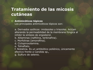 Tratamiento de las micosis
cutáneas
 Antimicóticos tópicos
  Los principales antimicóticos tópicos son:

  a. Derivados azólicos: imidazoles y triazoles. Actúan
  alterando la permeabilidad de la membrana fúngica al
  inhibir la síntesis de ergosterol.
  b. Alilaminas (naftilina, terbinafina).
  c. Morfolinas (amorolfina).
  d. Ciclopiroxolamina.
  e. Tolnaftato.
  f. Nistatina. Es un antibiótico poliénico, únicamente
  efectivo frente a Candida sp.,
  g. Sulfuro de selenio.
 