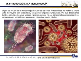 1
Objeto de estudio de la microbiología: Estudio de los seres microscópicos, no visibles a simple
vista, la mayoría son unicelulares, aunque hay algunos pluricelulares. Por sus dimensiones
también estudia a los virus, viroides y priones, aunque no son considerados como seres vivos,
pero presentan biomoléculas que pueden interactuar con las células.
01. INTRODUCCIÓN A LA MICROBIOLOGÍA
 