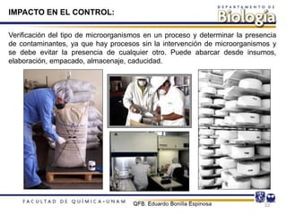 Verificación del tipo de microorganismos en un proceso y determinar la presencia
de contaminantes, ya que hay procesos sin la intervención de microorganismos y
se debe evitar la presencia de cualquier otro. Puede abarcar desde insumos,
elaboración, empacado, almacenaje, caducidad.
33
IMPACTO EN EL CONTROL:
 