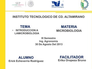 ALUMNO
Erick Echeverría Rodríguez
TEMA
• INTRODUCCION A
LAMICROBIOLOGIA
MATERIA
MICROBIOLOGIA
INSTITUTO TECNOLOGICO DE CD. ALTAMIRANO
FACILITADOR
Erika Oropeza Bruno
Ill Semestre
Ing. Agronomía
30 De Agosto Del 2013
 