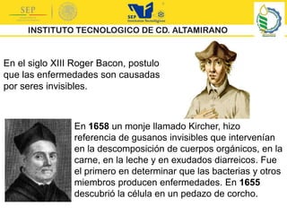 En el siglo XIII Roger Bacon, postulo
que las enfermedades son causadas
por seres invisibles.
En 1658 un monje llamado Kircher, hizo
referencia de gusanos invisibles que intervenían
en la descomposición de cuerpos orgánicos, en la
carne, en la leche y en exudados diarreicos. Fue
el primero en determinar que las bacterias y otros
miembros producen enfermedades. En 1655
descubrió la célula en un pedazo de corcho.
 