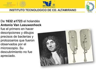 De 1632 a1723 el holandés
Antonio Van Leeuwenhock
fue el primero en hacer
descripciones y dibujos
precisos de bacterias y
protozoarios que fueron
observados por el
microscopio. Su
descubrimiento no fue
apreciado.
 