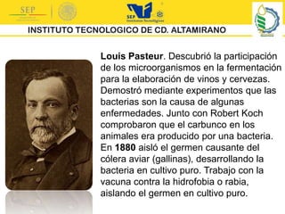 Louis Pasteur. Descubrió la participación
de los microorganismos en la fermentación
para la elaboración de vinos y cervezas.
Demostró mediante experimentos que las
bacterias son la causa de algunas
enfermedades. Junto con Robert Koch
comprobaron que el carbunco en los
animales era producido por una bacteria.
En 1880 aisló el germen causante del
cólera aviar (gallinas), desarrollando la
bacteria en cultivo puro. Trabajo con la
vacuna contra la hidrofobia o rabia,
aislando el germen en cultivo puro.
 
