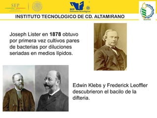 Joseph Lister en 1878 obtuvo
por primera vez cultivos pares
de bacterias por diluciones
seriadas en medios lípidos.
Edwin Klebs y Frederick Leoffler
descubrieron el bacilo de la
difteria.
 