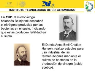 En 1901 el microbiólogo
holandés Beinjerink descubrió
el nitrógeno producida por las
bacterias en el suelo. Indicando
que éstas producen fertilidad en
el suelo.
El Danés Anes Emil Cristian
Hansen, realizó estudios para
uso industrial de las
fermentaciones mediante el
cultivo de bacterias en la
producción de vinagre (acido
acético).
 
