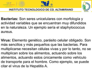 Bacterias: Son seres unicelulares con morfología y
actividad variables que se encuentran muy difundidos
en la naturaleza. Un ejemplo sería el staphylococcus
aureus.
Virus: Elemento genético, parásito celular obligado. Son
más sencillos y más pequeños que las bacterias. Para
multiplicarse necesitan células vivas y por lo tanto, no se
multiplican sobre los alimentos, actuando sobre los
alimentos, actuando estos únicamente como vehículo
de transporte para el hombre. Como ejemplo, se puede
citar el virus de la Hepatitis A.
 
