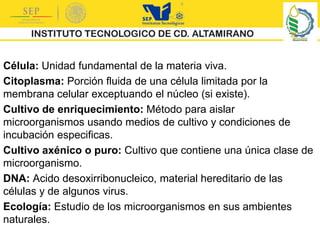 Célula: Unidad fundamental de la materia viva.
Citoplasma: Porción fluida de una célula limitada por la
membrana celular exceptuando el núcleo (si existe).
Cultivo de enriquecimiento: Método para aislar
microorganismos usando medios de cultivo y condiciones de
incubación especificas.
Cultivo axénico o puro: Cultivo que contiene una única clase de
microorganismo.
DNA: Acido desoxirribonucleico, material hereditario de las
células y de algunos virus.
Ecología: Estudio de los microorganismos en sus ambientes
naturales.
 
