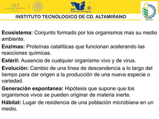 Ecosistema: Conjunto formado por los organismos mas su medio
ambiente.
Enzimas: Proteínas catalíticas que funcionan acelerando las
reacciones químicas.
Estéril: Ausencia de cualquier organismo vivo y de virus.
Evolución: Cambio de una línea de descendencia a lo largo del
tiempo para dar origen a la producción de una nueva especie o
variedad.
Generación espontanea: Hipótesis que supone que los
organismos vivos se pueden originar de materia inerte.
Hábitat: Lugar de residencia de una población microbiana en un
medio.
 