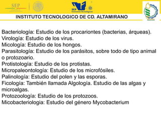 Bacteriología: Estudio de los procariontes (bacterias, árqueas).
Virología: Estudio de los virus.
Micología: Estudio de los hongos.
Parasitología: Estudio de los parásitos, sobre todo de tipo animal
o protozoario.
Protistología: Estudio de los protistas.
Micropaleontología: Estudio de los microfósiles.
Palinología: Estudio del polen y las esporas.
Ficología: También llamada Algología. Estudio de las algas y
microalgas.
Protozoología: Estudio de los protozoos.
Micobacteriologia: Estudio del género Mycobacterium
 