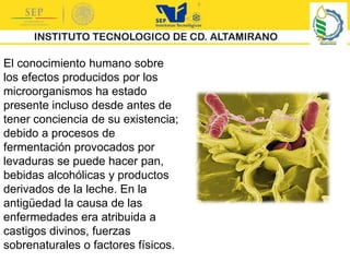 El conocimiento humano sobre
los efectos producidos por los
microorganismos ha estado
presente incluso desde antes de
tener conciencia de su existencia;
debido a procesos de
fermentación provocados por
levaduras se puede hacer pan,
bebidas alcohólicas y productos
derivados de la leche. En la
antigüedad la causa de las
enfermedades era atribuida a
castigos divinos, fuerzas
sobrenaturales o factores físicos.
 