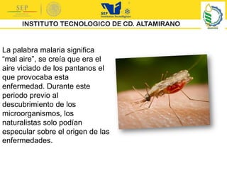 La palabra malaria significa
“mal aire”, se creía que era el
aire viciado de los pantanos el
que provocaba esta
enfermedad. Durante este
periodo previo al
descubrimiento de los
microorganismos, los
naturalistas solo podían
especular sobre el origen de las
enfermedades.
 