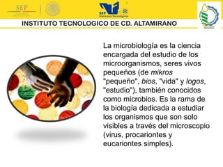 La microbiología es la ciencia
encargada del estudio de los
microorganismos, seres vivos
pequeños (de mikros
"pequeño", bios, "vida" y logos,
"estudio"), también conocidos
como microbios. Es la rama de
la biología dedicada a estudiar
los organismos que son solo
visibles a través del microscopio
(virus, procariontes y
eucariontes simples).
 