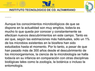 ……
Aunque los conocimientos microbiológicos de que se
dispone en la actualidad son muy amplios, todavía es
mucho lo que queda por conocer y constantemente se
efectúan nuevos descubrimientos en este campo. Tanto es
así que, según las estimaciones más habituales, sólo un 1%
de los microbios existentes en la biosfera han sido
estudiados hasta el momento. Por lo tanto, a pesar de que
han pasado más de 300 años desde el descubrimiento de
los microorganismos, la ciencia de la microbiología se halla
todavía en su infancia en comparación con otras disciplinas
biológicas tales como la zoología, la botánica o incluso la
entomología.
 