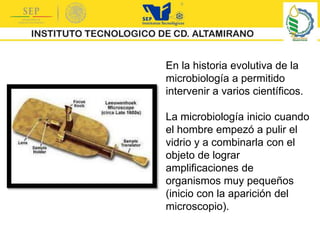 En la historia evolutiva de la
microbiología a permitido
intervenir a varios científicos.
La microbiología inicio cuando
el hombre empezó a pulir el
vidrio y a combinarla con el
objeto de lograr
amplificaciones de
organismos muy pequeños
(inicio con la aparición del
microscopio).
 