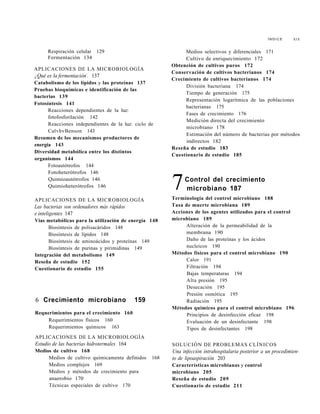Í N D I C E XIX
Respiración celular 129
Fermentación 134
APLICACIONES DE LA MICROBIOLOGÍA
¿Qué es la fermentación7
. 137
Catabolismo de los lípidos y las proteínas 137
Pruebas bioquímicas e identificación de las
bacterias 139
Fotosíntesis 141
Reacciones dependientes de la luz:
fotofosforilación 142
Reacciones independientes de la luz: ciclo de
CalvhvBenson 143
Resumen de los mecanismos productores de
energía 143
Diversidad metabólica entre los distintos
organismos 144
Fotoautótrofos 144
Fotoheterótrofos 146
Quimioautótrofos 146
Quimioheterótrofos 146
APLICACIONES DE LA MICROBIOLOGÍA
Las bacterias son ordenadores más rápidos
e inteligentes 147
Vías metabólicas para la utilización de energía 148
Biosíntesis de polisacáridos 148
Biosíntesis de lípidos 148
Biosíntesis de aminoácidos y proteínas 149
Biosíntesis de purinas y pirimidinas 149
Integración del metabolismo 149
Reseña de estudio 152
Cuestionario de estudio 155
6 Crecimiento microbiano 159
Requerimientos para el crecimiento 160
Requerimientos físicos 160
Requerimientos químicos 163
APLICACIONES DE LA MICROBIOLOGÍA
Estudio de las bacterias hidrotermales 164
Medios de cultivo 168
Medios de cultivo químicamente definidos 168
Medios complejos 169
Medios y métodos de crecimiento para
anaerobio 170
Técnicas especiales de cultivo 170
Medios selectivos y diferenciales 171
Cultivo de enriquecimiento 172
Obtención de cultivos puros 172
Conservación de cultivos bacterianos 174
Crecimiento de cultivos bacterianos 174
División bacteriana 174
Tiempo de generación 175
Representación logarítmica de las poblaciones
bacterianas 175
Fases de crecimiento 176
Medición directa del crecimiento
microbiano 178
Estimación del número de bacterias por métodos
indirectos 182
Reseña de estudio 183
Cuestionario de estudio 185
7Control del crecimiento
microbiano 187
Terminología del control microbiano 188
Tasa de muerte microbiana 189
Acciones de los agentes utilizados para el control
microbiano 189
Alteración de la permeabilidad de la
membrana 190
Daño de las proteínas y los ácidos
nucleicos 190
Métodos físicos para el control microbiano 190
Calor 191
Filtración 194
Bajas temperaturas 194
Alta presión 195
Desecación 195
Presión osmótica 195
Radiación 195
Métodos químicos para el control microbiano 196
Principios de desinfección eficaz 198
Evaluación de un desinfectante 198
Tipos de desinfectantes 198
SOLUCIÓN DE PROBLEMAS CLÍNICOS
Una infección intrahospitalaria posterior a un procedimien-
to de lipoaspiración 203
Características microbianas y control
microbiano 205
Reseña de estudio 209
Cuestionario de estudio 211
 