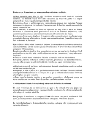 Factores que determinan que una demanda sea elástica o inelástica

a) Bien necesario versus bien de lujo. Los bienes necesarios suelen tener una demanda
inelástica. Su demanda oscila poco ante variaciones de precio (la gente va a seguir
comprando ese bien porque tienen necesidad del mismo).
Por ejemplo, el pan es un bien necesario y presenta una demanda muy inelástica. Aunque
suba su precio (dentro de ciertos límites) la gran mayoría de familias seguirá comprando la
misma cantidad de pan.
Por el contrario, la demanda de bienes de lujo suele ser muy elástica. Al no ser bienes
necesarios el consumidor puede prescindir de ellos en un momento determinado. Esto
determina que su demanda reaccione con intensidad ante variaciones del precio.
Por ejemplo, los cruceros de placer. Si su precio sube considerablemente muchas personas
renunciarán al mismo y buscarán un tipo de vacaciones alternativas. En cambio si su precio
baja la demanda se disparará.

b) Existencia o no de bienes sustitutivos cercanos. Si existen bienes sustitutivos cercanos la
demanda tenderá a ser más elástica ya que ante una subida de precio muchos consumidores
comprarán el bien sustituto.
Por ejemplo, el aceite de oliva tiene un sustitutivo cercano que es el aceite de girasol. Si el
precio del aceite de oliva sube considerablemente muchos consumidores comprarán aceite
de girasol.
Cuando no existen bienes sustitutivos cercanos la demanda suele ser más inelástica.
Por ejemplo, la leche no tiene un sustitutivo cercano, presentando una demanda inelástica.
Aunque suba su precio la gente no tendrá más remedio que seguir comprando leche.

c) Horizonte temporal: los bienes suelen tener una demanda más elástica cuando se analiza
un horizonte temporal mayor.
Por ejemplo, si sube el precio de la gasolina (dentro de ciertos límites) el consumidor tendrá
que seguir llenando el tanque de su vehículo por lo que la cantidad demandada no sufrirá en
el corto plazo una gran variación.
A largo plazo la situación cambia, ya que muchos consumidores a la hora de renovar su
coche elegirán uno con motor diesel, lo que hará caer la demanda de gasolina.

Valor económico de las transacciones y elasticidad-precio de la demanda

El valor económico de las transacciones es igual a la cantidad total que pagan los
compradores por sus adquisiciones y que perciben los vendedores. Se calcula multiplicando
el precio por la cantidad adquirida.

Por ejemplo, si anualmente se compran 100.000 televisores y su precio medio es de 300
euros, el valor económico de estas transacciones será igual a 30 millones de euros.

La elasticidad de la curva de demanda influye en cómo varía este valor económico ante una
variación del precio.
 