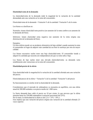 Elasticidad renta de la demanda

La elasticidad-renta de la demanda mide la magnitud de la variación de la cantidad
demandada ante una variación en la renta del consumidor.

Elasticidad-renta de la demanda = Variación % de la cantidad / Variación % de la renta

Los bienes se clasifican en:

Normales: tienen elasticidad renta positiva (un aumento de la renta conlleva un aumento de
la demanda del bien).

Inferiores: tienen elasticidad renta negativa (un aumento de la renta origina una
disminución de la demanda del bien).

Ejemplos:
Un bien inferior puede ser un producto alimenticio de baja calidad: cuando aumenta la renta
el consumidor en lugar de adquirir más cantidad de ese bien lo sustituye por otro de mayor
calidad.

Los bienes necesarios suelen tener una baja elasticidad-renta. El consumidor tiende a
adquirir la cantidad que necesita con independencia de que su renta suba o baje.

Los bienes de lujo suelen tener una elevada elasticidad-renta: su demanda varía
notablemente ante variaciones en la renta del consumidor.

Elasticidad-precio de la oferta


Esta elasticidad mide la magnitud de la variación de la cantidad ofertada ante una variación
del precio.

Elasticidad-precio de la oferta = Variación % de la cantidad / Variación % del precio

Su funcionamiento es similar al de la elasticidad de la demanda.

Consideremos que el mercado de ordenadores se encuentra en equilibrio, con una oferta
anual de 200.000 unidades a un precio medio de 1.000 euros.

La fuerte demanda hace subir el precio un 10 por ciento, lo que provoca que la oferta
aumente hasta los 250.000 ordenadores (variación porcentual del 25%).
Por lo tanto, la elasticidad de la oferta es del 2,5 (= 25% / 10% ).
Esto implica que una variación del precio origina una variación de la cantidad ofertada 2,5
veces superior.
 