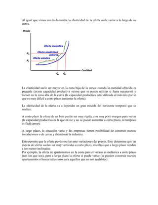 Al igual que vimos con la demanda, la elasticidad de la oferta suele variar a lo largo de su
curva.




La elasticidad suele ser mayor en la zona baja de la curva, cuando la cantidad ofrecida es
pequeña (existe capacidad productiva ociosa que se puede utilizar si fuera necesario) y
menor en la zona alta de la curva (la capacidad productiva está utilizada al máximo por lo
que es muy difícil a corto plazo aumentar la oferta).

La elasticidad de la oferta va a depender en gran medida del horizonte temporal que se
analice:

A corto plazo la oferta de un bien puede ser muy rígida, con muy poco margen para varias
(la capacidad productiva es la que existe y no se puede aumentar a corto plazo, ni tampoco
es fácil cerrar).

A largo plazo, la situación varía y las empresas tienen posibilidad de construir nuevas
instalaciones o de cerrar y abandonar la industria.

Esto permite que la oferta pueda oscilar ante variaciones del precio. Esto determina que las
curvas de oferta suelan ser muy verticales a corto plazo, mientras que a largo plazo tienden
a ser menos inclinadas.
Por ejemplo, la oferta de apartamentos en la costa para el verano es inelástica a corto plazo
(son los que son), pero a largo plazo la oferta sí puede variar (se pueden construir nuevos
apartamentos o buscar otros usos para aquellos que no son rentables).
 