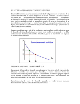 LA LEY DE LA DEMANDA DE PENDIENTE NEGATIVA

En el modelo anterior de curva de demanda individual, la figura muestra la variación de la
cantidad demandada Qd en función del precio P de un bien o artículo. Así, cuando el precio
del artículo es P 1 , el consumidor está dispuesto a adquirir una cantidad Q 1 ; sin embargo,
al disminuir el precio a P 2 , estaría dispuesto a comprar Q 2 unidades. Esta relación inversa
entre precio y cantidad se refleja en la pendiente negativa de la curva. La pendiente de la
curva de demanda casi siempre se inclina hacia abajo, lo que significa que a medida que
baja el precio del artículo se compra una mayor cantidad del mismo, lo que generalmente se
conoce como ley de la demanda .

Cuando se modifican una o más de las condiciones ceteris paribus , cambia toda la curva de
la demanda individual. Este fenómeno se conoce como cambio en la demanda , y no debe
confundirse con el cambio en la cantidad demandada , que es un movimiento a lo largo de
la misma curva de demanda.




DEMANDA AGREGADA PARA UN ARTÍCULO

La demanda del mercado o demanda agregada para un bien o un artículo representa las
diferentes cantidades del mismo que demandan, a precios diferentes, todos los
consumidores durante un período específico. De esta forma, la demanda agregada depende
de los mismos factores que influyen en la demanda individual y adicionalmente, del
número de compradores, lo cual puede afectar su disponibilidad.

Geométricamente, la curva de demanda agregada se puede obtener sumando
horizontalmente todas las curvas de demanda individuales.
 