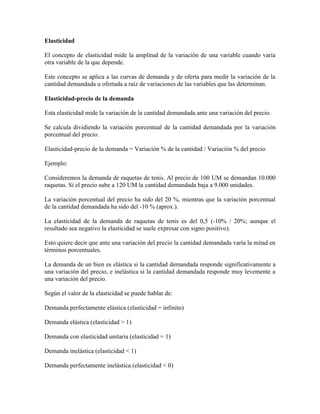 Elasticidad

El concepto de elasticidad mide la amplitud de la variación de una variable cuando varía
otra variable de la que depende.

Este concepto se aplica a las curvas de demanda y de oferta para medir la variación de la
cantidad demandada u ofertada a raíz de variaciones de las variables que las determinan.

Elasticidad-precio de la demanda

Esta elasticidad mide la variación de la cantidad demandada ante una variación del precio.

Se calcula dividiendo la variación porcentual de la cantidad demandada por la variación
porcentual del precio.

Elasticidad-precio de la demanda = Variación % de la cantidad / Variación % del precio

Ejemplo:

Consideremos la demanda de raquetas de tenis. Al precio de 100 UM se demandan 10.000
raquetas. Si el precio sube a 120 UM la cantidad demandada baja a 9.000 unidades.

La variación porcentual del precio ha sido del 20 %, mientras que la variación porcentual
de la cantidad demandada ha sido del -10 % (aprox.).

La elasticidad de la demanda de raquetas de tenis es del 0,5 (-10% / 20%; aunque el
resultado sea negativo la elasticidad se suele expresar con signo positivo).

Esto quiere decir que ante una variación del precio la cantidad demandada varía la mitad en
términos porcentuales.

La demanda de un bien es elástica si la cantidad demandada responde significativamente a
una variación del precio, e inelástica si la cantidad demandada responde muy levemente a
una variación del precio.

Según el valor de la elasticidad se puede hablar de:

Demanda perfectamente elástica (elasticidad = infinito)

Demanda elástica (elasticidad > 1)

Demanda con elasticidad unitaria (elasticidad = 1)

Demanda inelástica (elasticidad < 1)

Demanda perfectamente inelástica (elasticidad < 0)
 