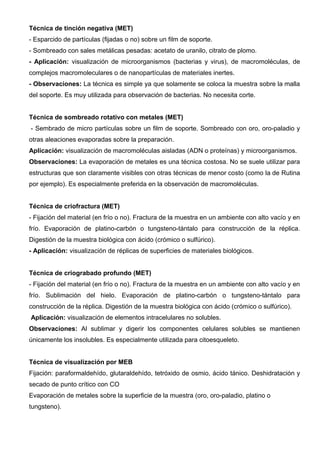 Técnica de tinción negativa (MET)
- Esparcido de partículas (fijadas o no) sobre un film de soporte.
- Sombreado con sales metálicas pesadas: acetato de uranilo, citrato de plomo.
- Aplicación: visualización de microorganismos (bacterias y virus), de macromoléculas, de
complejos macromoleculares o de nanopartículas de materiales inertes.
- Observaciones: La técnica es simple ya que solamente se coloca la muestra sobre la malla
del soporte. Es muy utilizada para observación de bacterias. No necesita corte.


Técnica de sombreado rotativo con metales (MET)
- Sembrado de micro partículas sobre un film de soporte. Sombreado con oro, oro-paladio y
otras aleaciones evaporadas sobre la preparación.
Aplicación: visualización de macromoléculas aisladas (ADN o proteínas) y microorganismos.
Observaciones: La evaporación de metales es una técnica costosa. No se suele utilizar para
estructuras que son claramente visibles con otras técnicas de menor costo (como la de Rutina
por ejemplo). Es especialmente preferida en la observación de macromoléculas.


Técnica de criofractura (MET)
- Fijación del material (en frío o no). Fractura de la muestra en un ambiente con alto vacío y en
frío. Evaporación de platino-carbón o tungsteno-tántalo para construcción de la réplica.
Digestión de la muestra biológica con ácido (crómico o sulfúrico).
- Aplicación: visualización de réplicas de superficies de materiales biológicos.


Técnica de criograbado profundo (MET)
- Fijación del material (en frío o no). Fractura de la muestra en un ambiente con alto vacío y en
frío. Sublimación del hielo. Evaporación de platino-carbón o tungsteno-tántalo para
construcción de la réplica. Digestión de la muestra biológica con ácido (crómico o sulfúrico).
Aplicación: visualización de elementos intracelulares no solubles.
Observaciones: Al sublimar y digerir los componentes celulares solubles se mantienen
únicamente los insolubles. Es especialmente utilizada para citoesqueleto.


Técnica de visualización por MEB
Fijación: paraformaldehído, glutaraldehído, tetróxido de osmio, ácido tánico. Deshidratación y
secado de punto crítico con CO
Evaporación de metales sobre la superficie de la muestra (oro, oro-paladio, platino o
tungsteno).
 