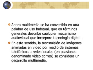 Ahora multimedia se ha convertido en una
palabra de uso habitual, que en términos
generales describe cualquier mecanismo
audiovisual que incorpore tecnología digital .
En este sentido, la transmisión de imágenes
animadas en video por medio de sistemas
telefónicos o redes locales (en ocasiones
denominado video correo) se considera un
desarrollo multimedia.
 