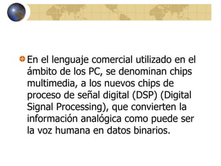 En el lenguaje comercial utilizado en el
ámbito de los PC, se denominan chips
multimedia, a los nuevos chips de
proceso de señal digital (DSP) (Digital
Signal Processing), que convierten la
información analógica como puede ser
la voz humana en datos binarios.
 