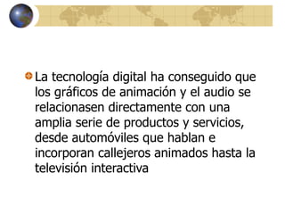 La tecnología digital ha conseguido que
los gráficos de animación y el audio se
relacionasen directamente con una
amplia serie de productos y servicios,
desde automóviles que hablan e
incorporan callejeros animados hasta la
televisión interactiva
 