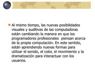 Al mismo tiempo, las nuevas posibilidades
visuales y auditivas de las computadoras
están cambiando la manera en que los
programadores profesionales piensan acerca
de la propia computación. En este sentido,
están aprendiendo nuevas formas para
utilizar el sonido, el color, el movimiento y la
dramatización para interactuar con los
usuarios.
 