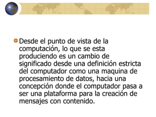 Desde el punto de vista de la
computación, lo que se esta
produciendo es un cambio de
significado desde una definición estricta
del computador como una maquina de
procesamiento de datos, hacia una
concepción donde el computador pasa a
ser una plataforma para la creación de
mensajes con contenido.
 