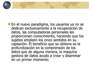 En el nuevo paradigma, los usuarios ya no se
dedican exclusivamente a la recuperación de
datos, las computadoras personales les
proporcionan conocimiento, haciendo que los
sujetos empleen los cinco sentidos en su
captación. El beneficio que se obtiene es la
profundización en la comprensión de los
datos que de alguna manera, la maquina
gestora de datos ayudo a crear y diseminar
en un primer momento.
 