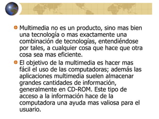 Multimedia no es un producto, sino mas bien
una tecnología o mas exactamente una
combinación de tecnologías, entendiéndose
por tales, a cualquier cosa que hace que otra
cosa sea mas eficiente.
El objetivo de la multimedia es hacer mas
fácil el uso de las computadoras; además las
aplicaciones multimedia suelen almacenar
grandes cantidades de información,
generalmente en CD-ROM. Este tipo de
acceso a la información hace de la
computadora una ayuda mas valiosa para el
usuario.
 