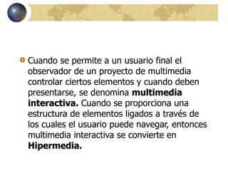 Cuando se permite a un usuario final el
observador de un proyecto de multimedia
controlar ciertos elementos y cuando deben
presentarse, se denomina multimedia
interactiva. Cuando se proporciona una
estructura de elementos ligados a través de
los cuales el usuario puede navegar, entonces
multimedia interactiva se convierte en
Hipermedia.
 