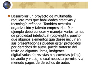 Desarrollar un proyecto de multimedia
requiere mas que habilidades creativas y
tecnología refinada. También necesita
organización y talento empresarial. Por
ejemplo debe conocer y manejar varios temas
de propiedad intelectual (copyright), puesto
que algunos elementos que desee incluir en
sus presentaciones pueden estar protegidos
por derechos de autor, puede tratarse del
texto de algunos libros, imágenes
digitalizadas de revistas o secuencias (clips)
de audio y video, lo cual necesita permiso y a
menudo pagos de derechos de autor.
 