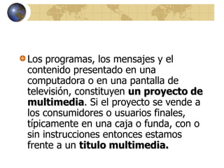 Los programas, los mensajes y el
contenido presentado en una
computadora o en una pantalla de
televisión, constituyen un proyecto de
multimedia. Si el proyecto se vende a
los consumidores o usuarios finales,
típicamente en una caja o funda, con o
sin instrucciones entonces estamos
frente a un titulo multimedia.
 