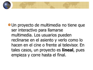 Un proyecto de multimedia no tiene que
ser interactivo para llamarse
multimedia. Los usuarios pueden
reclinarse en el asiento y verlo como lo
hacen en el cine o frente al televisor. En
tales casos, un proyecto es lineal, pues
empieza y corre hasta el final.
 