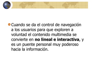 Cuando se da el control de navegación
a los usuarios para que exploren a
voluntad el contenido multimedia se
convierte en no lineal e interactiva, y
es un puente personal muy poderoso
hacia la información.
 
