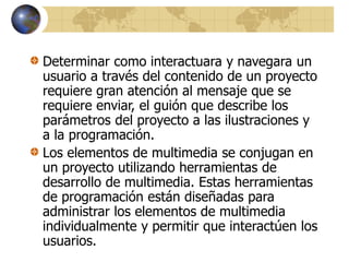 Determinar como interactuara y navegara un
usuario a través del contenido de un proyecto
requiere gran atención al mensaje que se
requiere enviar, el guión que describe los
parámetros del proyecto a las ilustraciones y
a la programación.
Los elementos de multimedia se conjugan en
un proyecto utilizando herramientas de
desarrollo de multimedia. Estas herramientas
de programación están diseñadas para
administrar los elementos de multimedia
individualmente y permitir que interactúen los
usuarios.
 