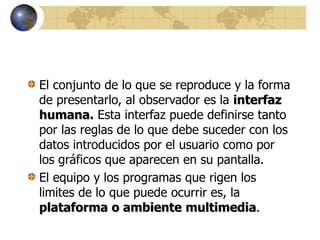 El conjunto de lo que se reproduce y la forma
de presentarlo, al observador es la interfaz
humana. Esta interfaz puede definirse tanto
por las reglas de lo que debe suceder con los
datos introducidos por el usuario como por
los gráficos que aparecen en su pantalla.
El equipo y los programas que rigen los
limites de lo que puede ocurrir es, la
plataforma o ambiente multimedia.
 